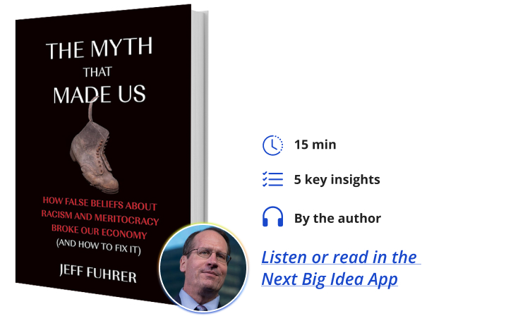 The Myth That Made Us How False Beliefs about Racism and Meritocracy Broke Our Economy (and How to Fix It) By Jeff Fuhrer Next Big Idea Club